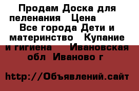 Продам Доска для пеленания › Цена ­ 100 - Все города Дети и материнство » Купание и гигиена   . Ивановская обл.,Иваново г.
